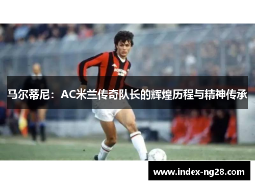 马尔蒂尼：AC米兰传奇队长的辉煌历程与精神传承