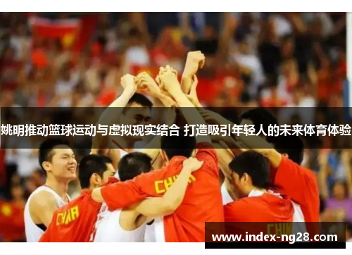 姚明推动篮球运动与虚拟现实结合 打造吸引年轻人的未来体育体验