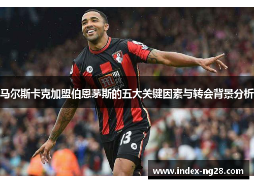 马尔斯卡克加盟伯恩茅斯的五大关键因素与转会背景分析
