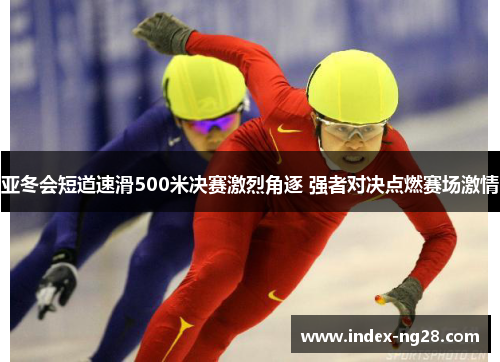 亚冬会短道速滑500米决赛激烈角逐 强者对决点燃赛场激情