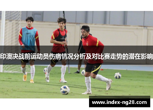 印澳决战前运动员伤病情况分析及对比赛走势的潜在影响