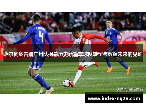萨尔瓦多告别广州队揭幕历史新篇章球队转型与辉煌未来的见证