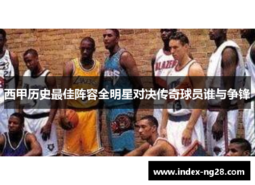 西甲历史最佳阵容全明星对决传奇球员谁与争锋