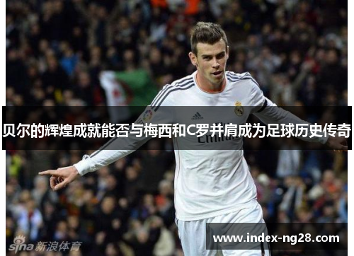 贝尔的辉煌成就能否与梅西和C罗并肩成为足球历史传奇 贝尔的辉煌成就能否与梅西和C罗并肩成为足球历史传奇