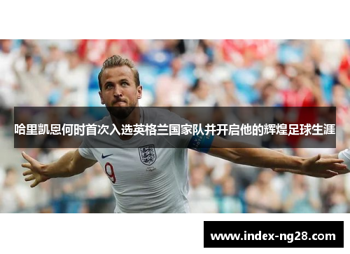 哈里凯恩何时首次入选英格兰国家队并开启他的辉煌足球生涯