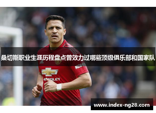 桑切斯职业生涯历程盘点曾效力过哪些顶级俱乐部和国家队