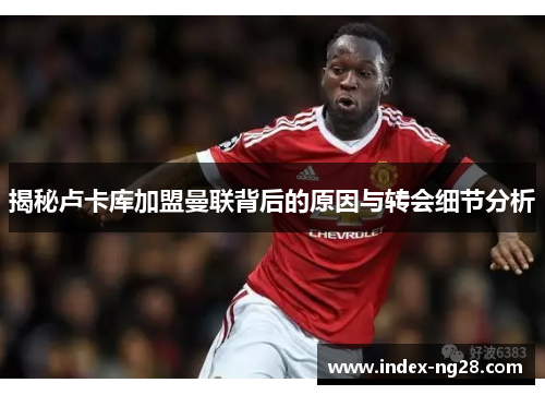 揭秘卢卡库加盟曼联背后的原因与转会细节分析