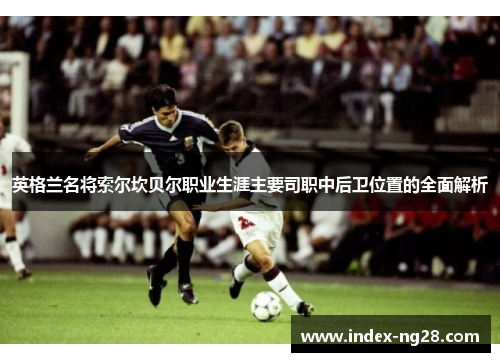 英格兰名将索尔坎贝尔职业生涯主要司职中后卫位置的全面解析