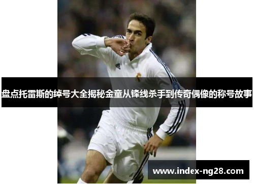 盘点托雷斯的绰号大全揭秘金童从锋线杀手到传奇偶像的称号故事